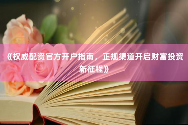 《权威配资官方开户指南，正规渠道开启财富投资新征程》
