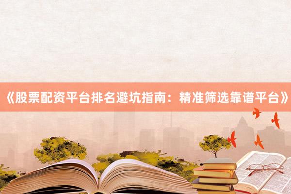 《股票配资平台排名避坑指南：精准筛选靠谱平台》
