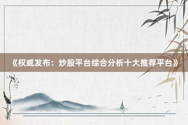 《权威发布：炒股平台综合分析十大推荐平台》