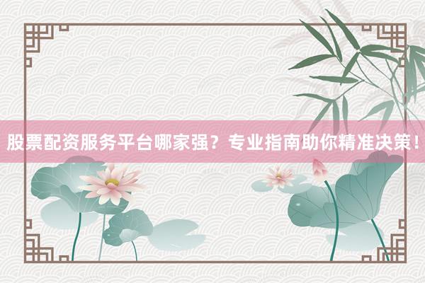 股票配资服务平台哪家强？专业指南助你精准决策！
