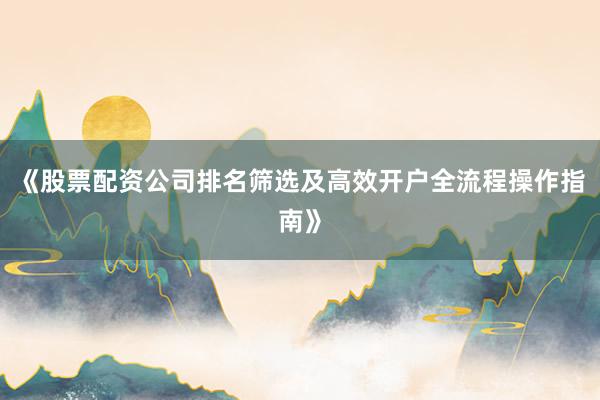 《股票配资公司排名筛选及高效开户全流程操作指南》