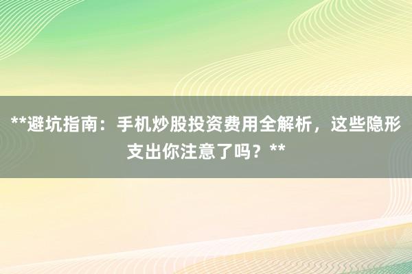 **避坑指南：手机炒股投资费用全解析，这些隐形支出你注意了吗？**