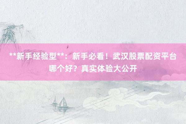 **新手经验型**:新手必看!武汉股票配资平台哪个好?真实体验大公开